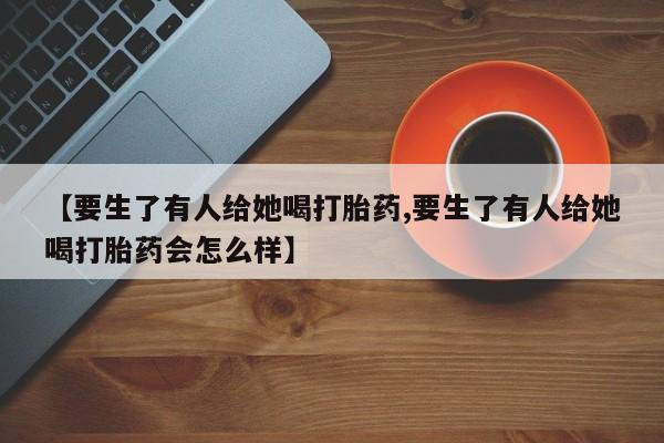 打胎药的微信联系方式【要生了有人给她喝打胎药,要生了有人给她喝打胎药会怎么样】