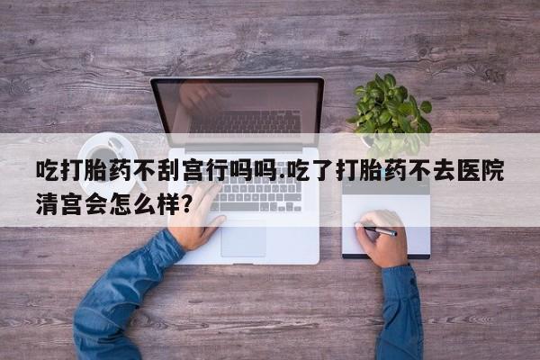 打胎药的微信联系方式吃打胎药不刮宫行吗吗.吃了打胎药不去医院清宫会怎么样？