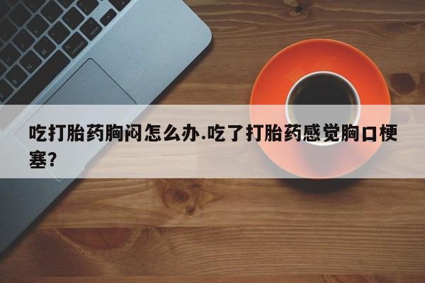 打胎药的微信联系方式吃打胎药胸闷怎么办.吃了打胎药感觉胸口梗塞？