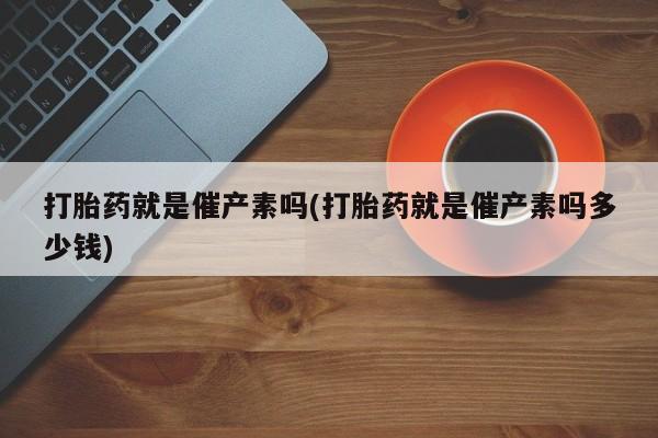 打胎药的微信联系方式打胎药就是催产素吗(打胎药就是催产素吗多少钱)