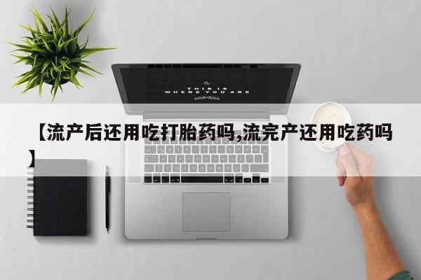 打胎药的微信联系方式【流产后还用吃打胎药吗,流完产还用吃药吗】