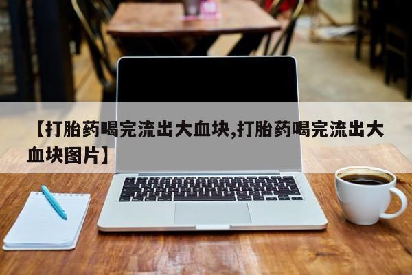 打胎药的微信联系方式【打胎药喝完流出大血块,打胎药喝完流出大血块图片】