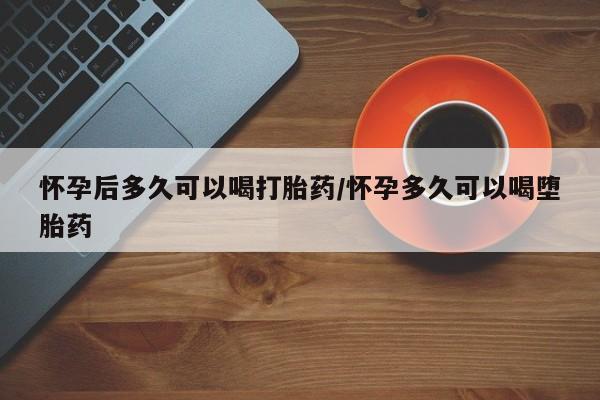 打胎药的微信联系方式怀孕后多久可以喝打胎药/怀孕多久可以喝堕胎药