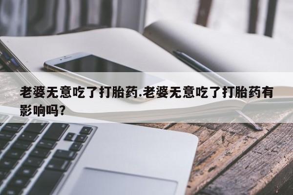 打胎药的微信联系方式老婆无意吃了打胎药.老婆无意吃了打胎药有影响吗？