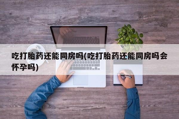 打胎药的微信联系方式吃打胎药还能同房吗(吃打胎药还能同房吗会怀孕吗)