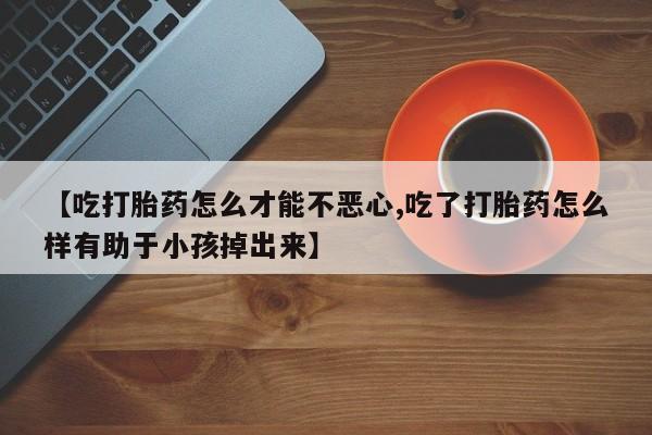 打胎药的微信联系方式【吃打胎药怎么才能不恶心,吃了打胎药怎么样有助于小孩掉出来】