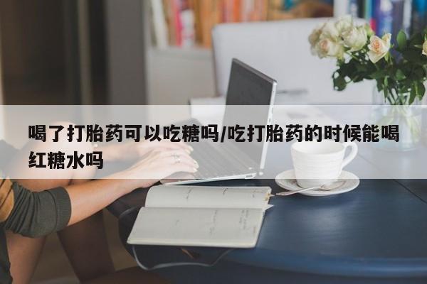 打胎药的微信联系方式喝了打胎药可以吃糖吗/吃打胎药的时候能喝红糖水吗