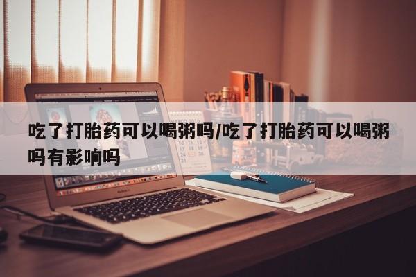 打胎药的微信联系方式吃了打胎药可以喝粥吗/吃了打胎药可以喝粥吗有影响吗