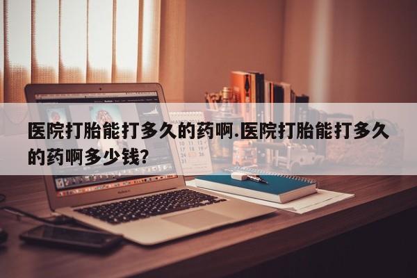 打胎药的微信联系方式医院打胎能打多久的药啊.医院打胎能打多久的药啊多少钱？