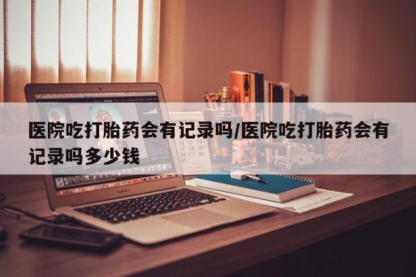 打胎药的微信联系方式医院吃打胎药会有记录吗/医院吃打胎药会有记录吗多少钱