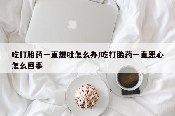 打胎药的微信联系方式吃打胎药一直想吐怎么办/吃打胎药一直恶心怎么回事