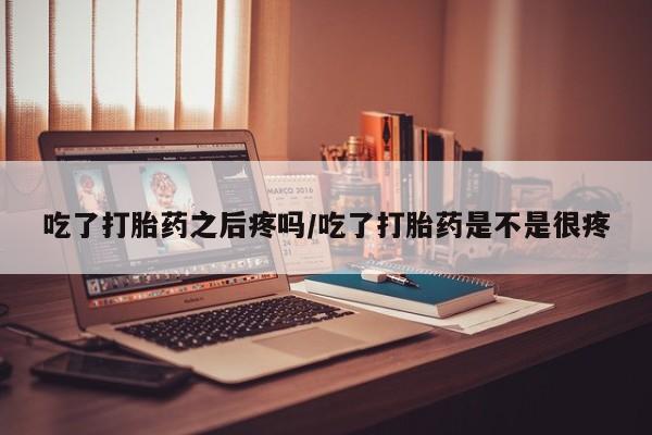 打胎药的微信联系方式吃了打胎药之后疼吗/吃了打胎药是不是很疼