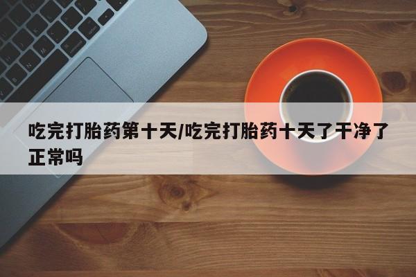 打胎药的微信联系方式吃完打胎药第十天/吃完打胎药十天了干净了正常吗