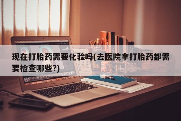 打胎药的微信联系方式现在打胎药需要化验吗(去医院拿打胎药都需要检查哪些?)