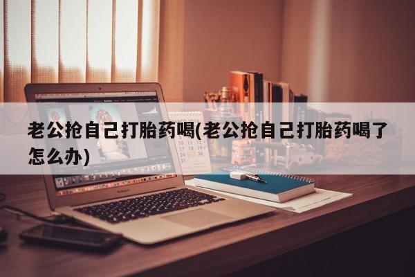 打胎药的微信联系方式老公抢自己打胎药喝(老公抢自己打胎药喝了怎么办)