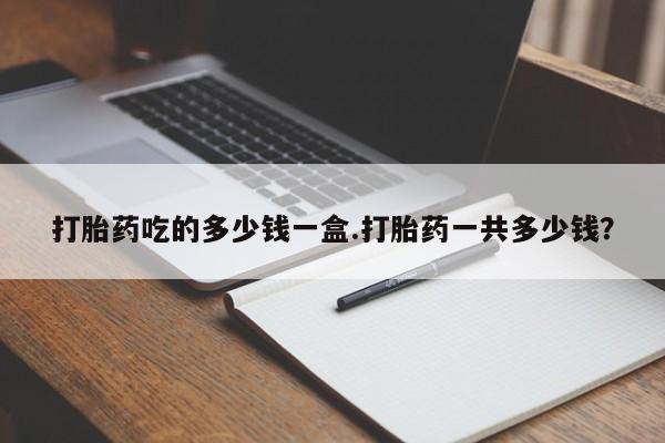 打胎药的微信联系方式打胎药吃的多少钱一盒.打胎药一共多少钱？