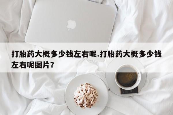 打胎药的微信联系方式打胎药大概多少钱左右呢.打胎药大概多少钱左右呢图片？