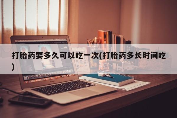 打胎药的微信联系方式打胎药要多久可以吃一次(打胎药多长时间吃)