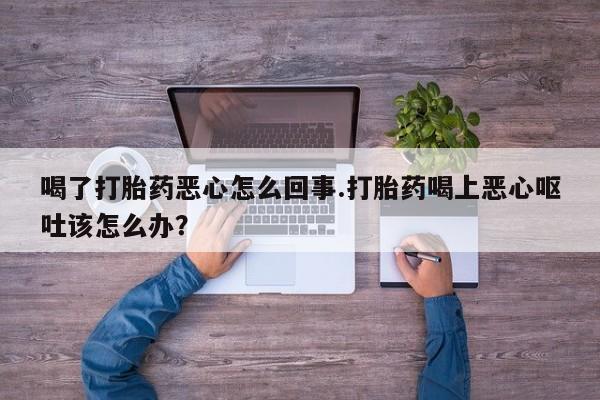 打胎药的微信联系方式喝了打胎药恶心怎么回事.打胎药喝上恶心呕吐该怎么办？