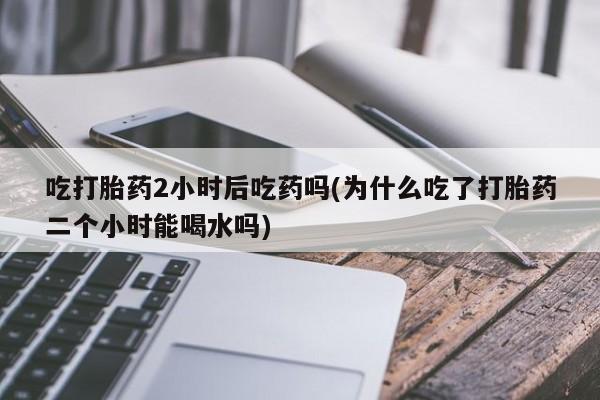 打胎药的微信联系方式吃打胎药2小时后吃药吗(为什么吃了打胎药二个小时能喝水吗)