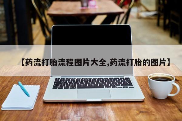 打胎药的微信联系方式【药流打胎流程图片大全,药流打胎的图片】
