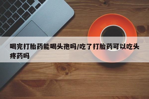 打胎药的微信联系方式喝完打胎药能喝头孢吗/吃了打胎药可以吃头疼药吗