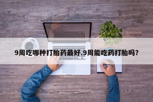 打胎药的微信联系方式9周吃哪种打胎药最好.9周能吃药打胎吗？