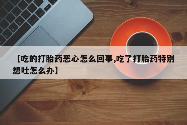 打胎药的微信联系方式【吃的打胎药恶心怎么回事,吃了打胎药特别想吐怎么办】