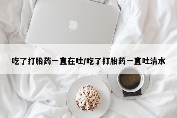 打胎药的微信联系方式吃了打胎药一直在吐/吃了打胎药一直吐清水