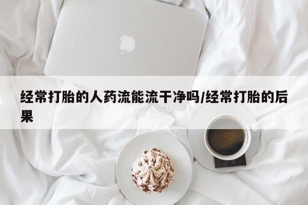 打胎药的微信联系方式经常打胎的人药流能流干净吗/经常打胎的后果