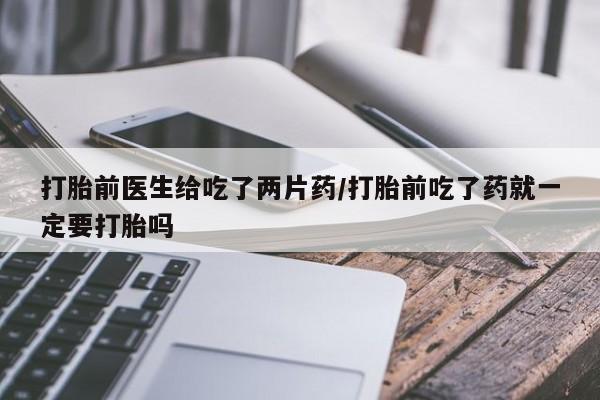 打胎药的微信联系方式打胎前医生给吃了两片药/打胎前吃了药就一定要打胎吗