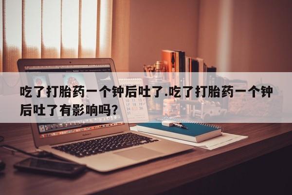 打胎药的微信联系方式吃了打胎药一个钟后吐了.吃了打胎药一个钟后吐了有影响吗？