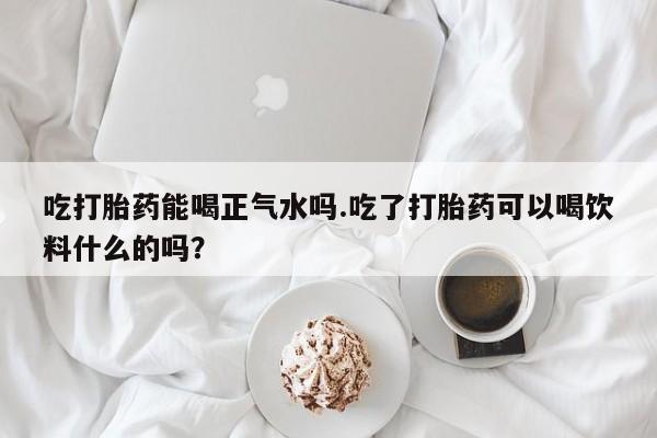 打胎药的微信联系方式吃打胎药能喝正气水吗.吃了打胎药可以喝饮料什么的吗？