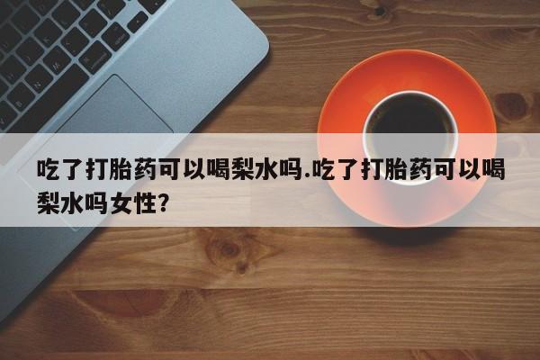 打胎药的微信联系方式吃了打胎药可以喝梨水吗.吃了打胎药可以喝梨水吗女性？