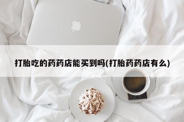 打胎药的微信联系方式打胎吃的药药店能买到吗(打胎药药店有么)