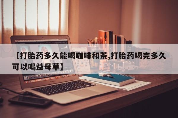 打胎药的微信联系方式【打胎药多久能喝咖啡和茶,打胎药喝完多久可以喝益母草】