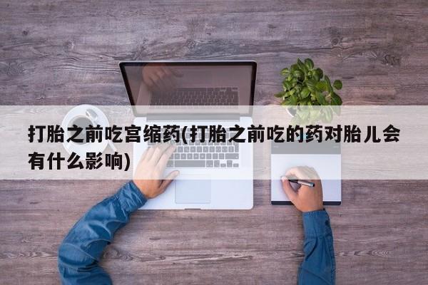 打胎药的微信联系方式打胎之前吃宫缩药(打胎之前吃的药对胎儿会有什么影响)