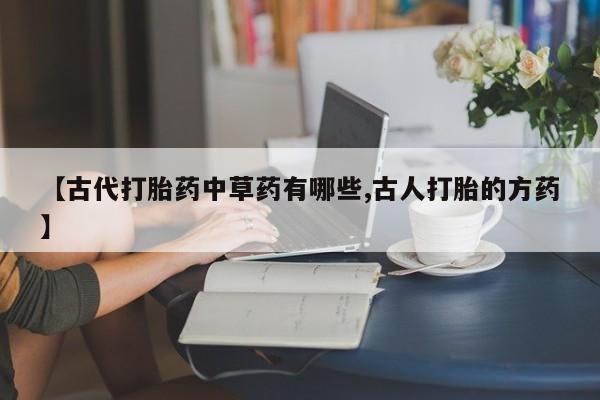 打胎药的微信联系方式【古代打胎药中草药有哪些,古人打胎的方药】