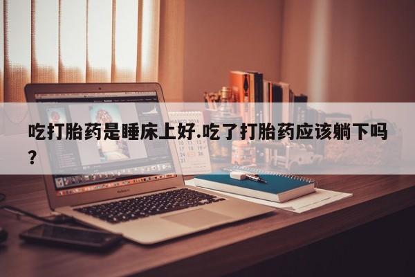 打胎药的微信联系方式吃打胎药是睡床上好.吃了打胎药应该躺下吗？