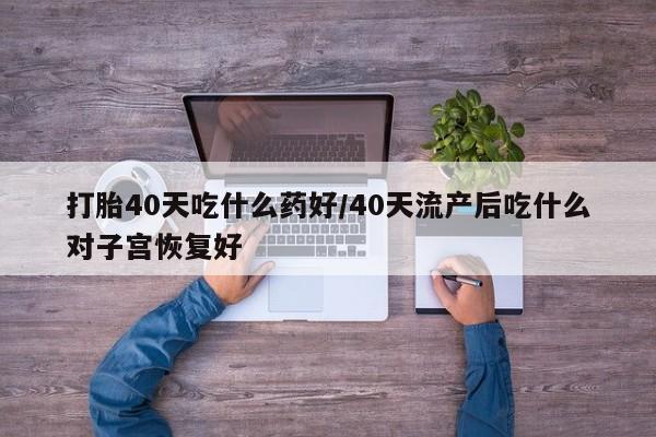 打胎药的微信联系方式打胎40天吃什么药好/40天流产后吃什么对子宫恢复好