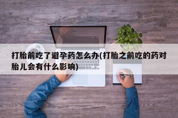 打胎药的微信联系方式打胎前吃了避孕药怎么办(打胎之前吃的药对胎儿会有什么影响)
