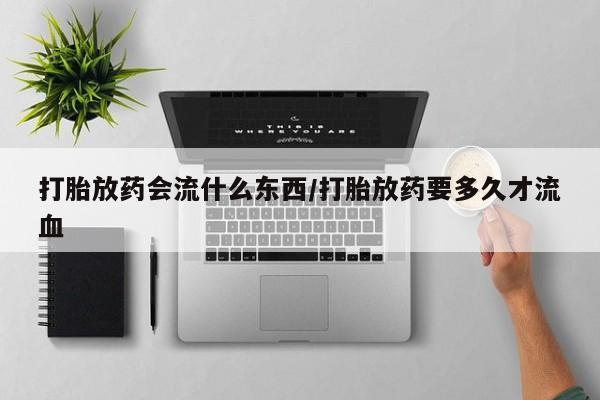 打胎药的微信联系方式打胎放药会流什么东西/打胎放药要多久才流血