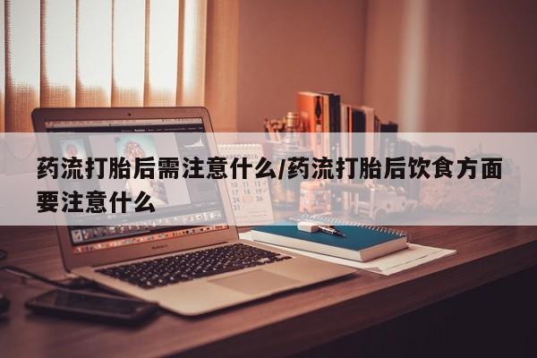 打胎药的微信联系方式药流打胎后需注意什么/药流打胎后饮食方面要注意什么