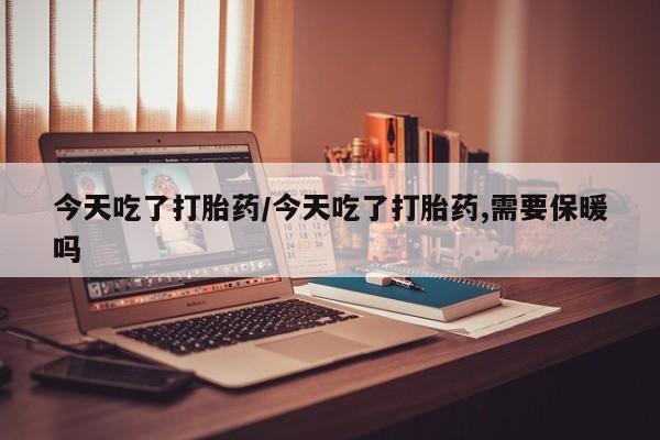 打胎药的微信联系方式今天吃了打胎药/今天吃了打胎药,需要保暖吗
