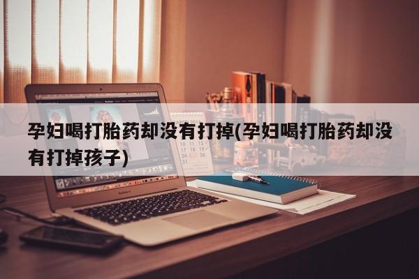 打胎药的微信联系方式孕妇喝打胎药却没有打掉(孕妇喝打胎药却没有打掉孩子)