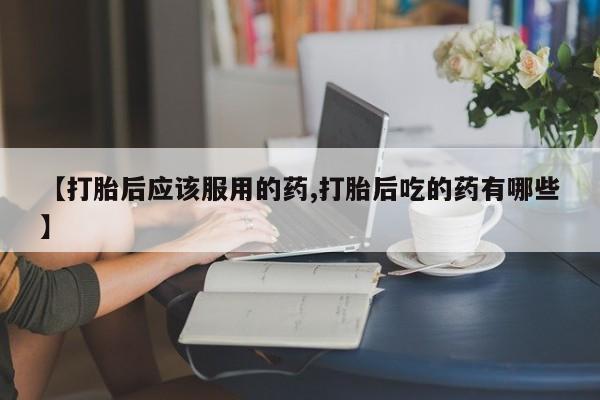 打胎药的微信联系方式【打胎后应该服用的药,打胎后吃的药有哪些】