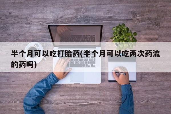 打胎药的微信联系方式半个月可以吃打胎药(半个月可以吃两次药流的药吗)