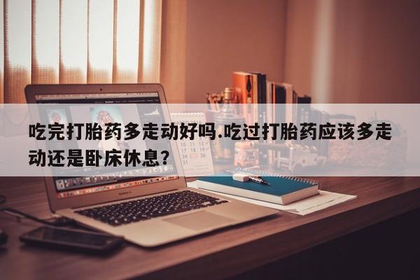 打胎药的微信联系方式吃完打胎药多走动好吗.吃过打胎药应该多走动还是卧床休息？
