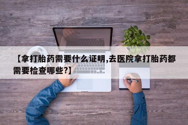 打胎药的微信联系方式【拿打胎药需要什么证明,去医院拿打胎药都需要检查哪些?】