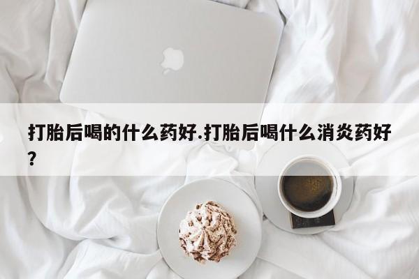 打胎药的微信联系方式打胎后喝的什么药好.打胎后喝什么消炎药好？
